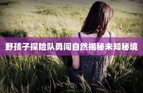 野孩子探险队勇闯自然揭秘未知秘境