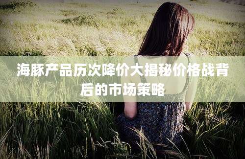 海豚产品历次降价大揭秘价格战背后的市场策略