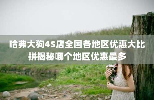 哈弗大狗4S店全国各地区优惠大比拼揭秘哪个地区优惠最多
