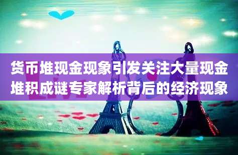 货币堆现金现象引发关注大量现金堆积成谜专家解析背后的经济现象