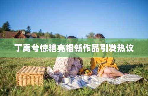 丁禹兮惊艳亮相新作品引发热议