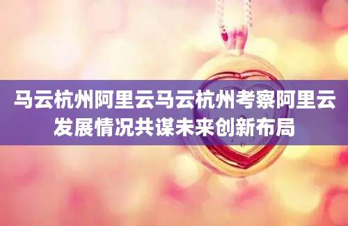 马云杭州阿里云马云杭州考察阿里云发展情况共谋未来创新布局