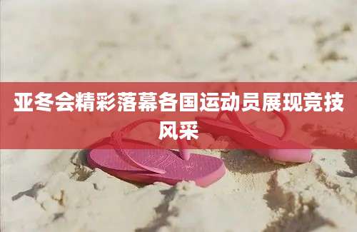 亚冬会精彩落幕各国运动员展现竞技风采