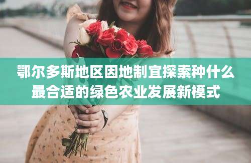 鄂尔多斯地区因地制宜探索种什么最合适的绿色农业发展新模式