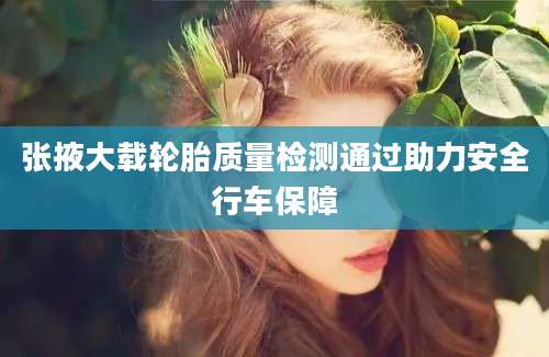 张掖大载轮胎质量检测通过助力安全行车保障