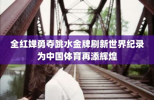 全红婵勇夺跳水金牌刷新世界纪录为中国体育再添辉煌