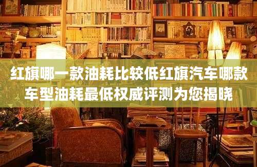 红旗哪一款油耗比较低红旗汽车哪款车型油耗最低权威评测为您揭晓
