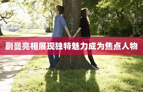 蒯曼亮相展现独特魅力成为焦点人物