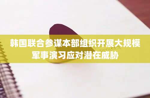 韩国联合参谋本部组织开展大规模军事演习应对潜在威胁