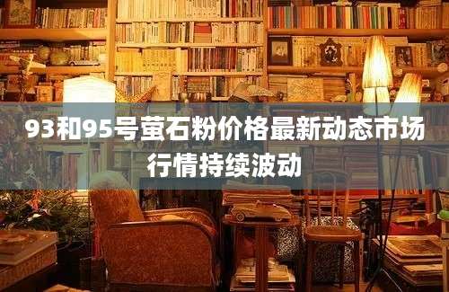 93和95号萤石粉价格最新动态市场行情持续波动