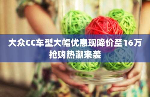 大众CC车型大幅优惠现降价至16万抢购热潮来袭