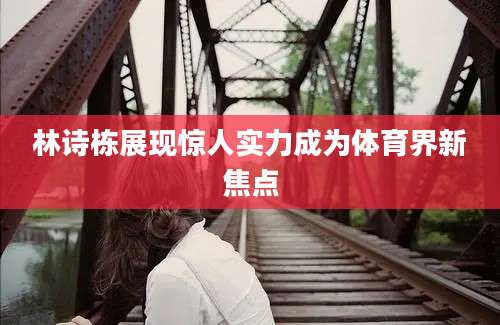林诗栋展现惊人实力成为体育界新焦点