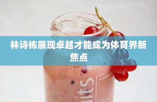 林诗栋展现卓越才能成为体育界新焦点