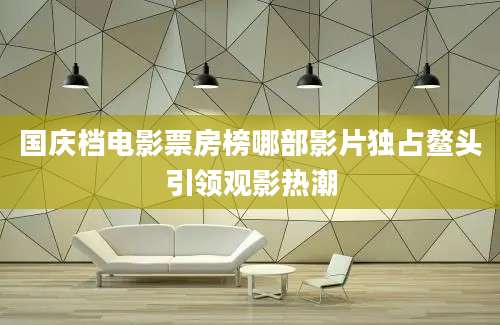 国庆档电影票房榜哪部影片独占鳌头引领观影热潮
