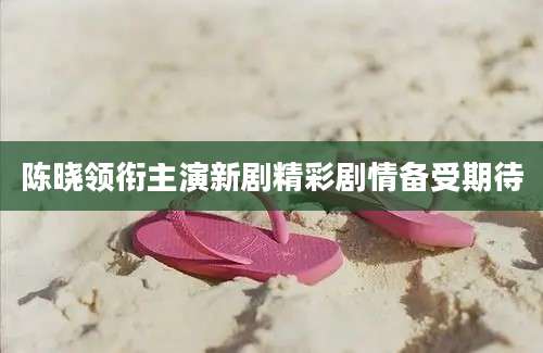 陈晓领衔主演新剧精彩剧情备受期待