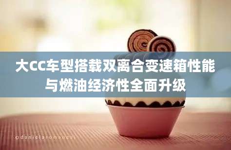 大CC车型搭载双离合变速箱性能与燃油经济性全面升级