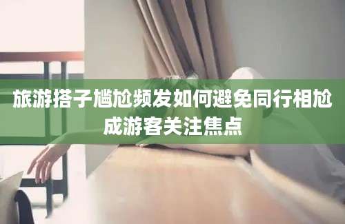 旅游搭子尴尬频发如何避免同行相尬成游客关注焦点