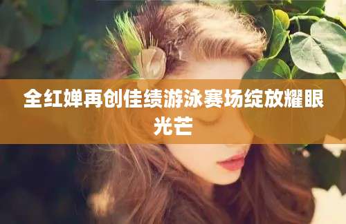 全红婵再创佳绩游泳赛场绽放耀眼光芒