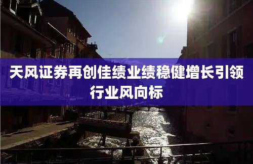天风证券再创佳绩业绩稳健增长引领行业风向标