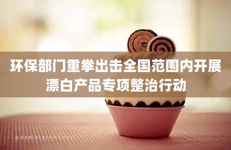 环保部门重拳出击全国范围内开展漂白产品专项整治行动