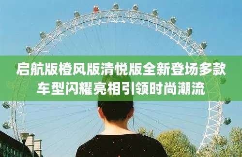 启航版橙风版清悦版全新登场多款车型闪耀亮相引领时尚潮流
