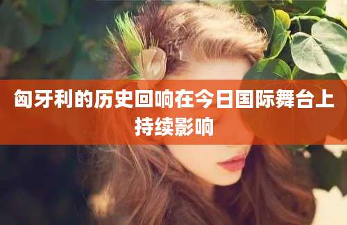 匈牙利的历史回响在今日国际舞台上持续影响
