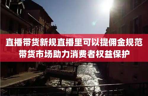 直播带货新规直播里可以提佣金规范带货市场助力消费者权益保护