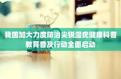 我国加大力度防治尖锐湿疣健康科普教育普及行动全面启动