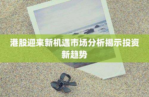 港股迎来新机遇市场分析揭示投资新趋势