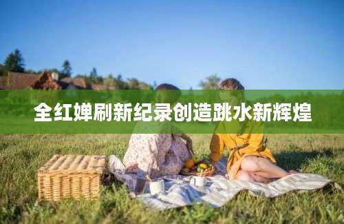 全红婵刷新纪录创造跳水新辉煌