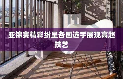 亚锦赛精彩纷呈各国选手展现高超技艺