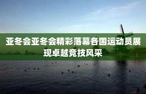 亚冬会亚冬会精彩落幕各国运动员展现卓越竞技风采