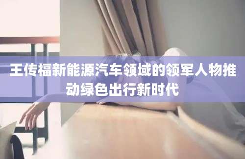 王传福新能源汽车领域的领军人物推动绿色出行新时代