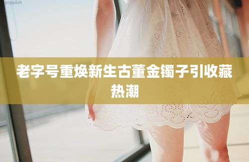 老字号重焕新生古董金镯子引收藏热潮