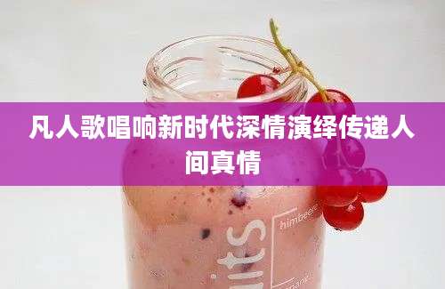 凡人歌唱响新时代深情演绎传递人间真情
