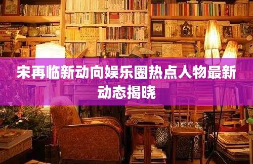 宋再临新动向娱乐圈热点人物最新动态揭晓