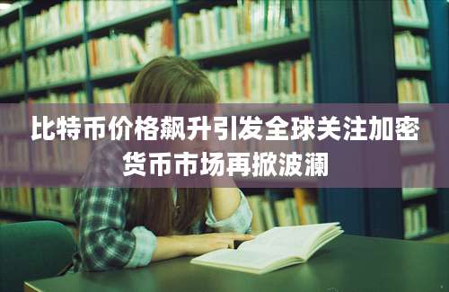 比特币价格飙升引发全球关注加密货币市场再掀波澜