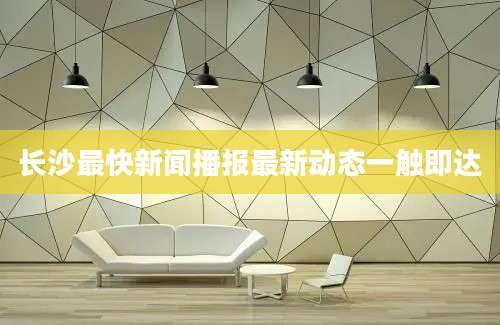 长沙最快新闻播报最新动态一触即达
