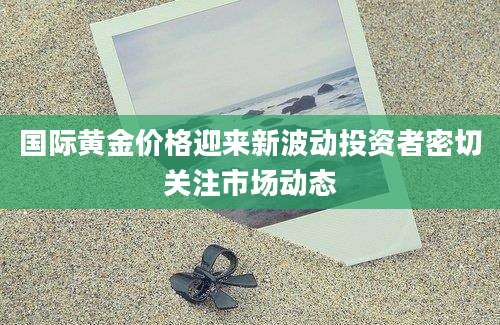 国际黄金价格迎来新波动投资者密切关注市场动态