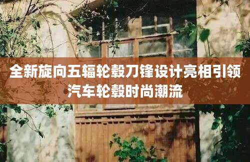 全新旋向五辐轮毂刀锋设计亮相引领汽车轮毂时尚潮流