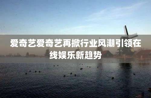 爱奇艺爱奇艺再掀行业风潮引领在线娱乐新趋势
