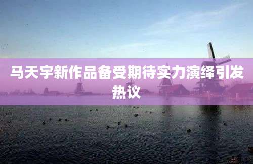 马天宇新作品备受期待实力演绎引发热议