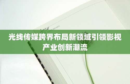 光线传媒跨界布局新领域引领影视产业创新潮流