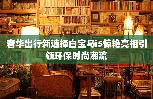 奢华出行新选择白宝马i5惊艳亮相引领环保时尚潮流