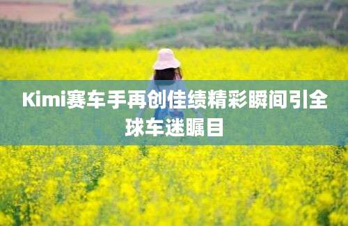 Kimi赛车手再创佳绩精彩瞬间引全球车迷瞩目