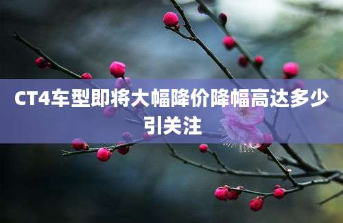 CT4车型即将大幅降价降幅高达多少引关注