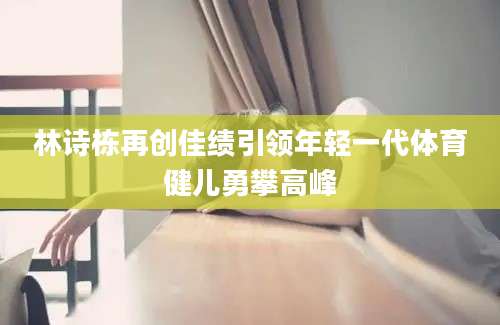 林诗栋再创佳绩引领年轻一代体育健儿勇攀高峰