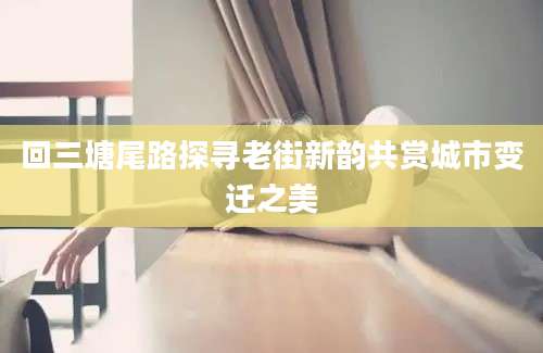 回三塘尾路探寻老街新韵共赏城市变迁之美