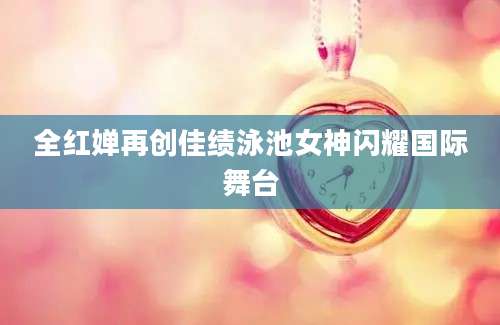 全红婵再创佳绩泳池女神闪耀国际舞台