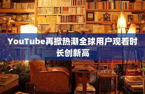 YouTube再掀热潮全球用户观看时长创新高